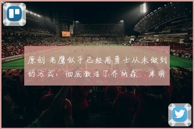 原创 老鹰似乎已经用勇士从未做到的方式,彻底激活了乔纳森・库明加