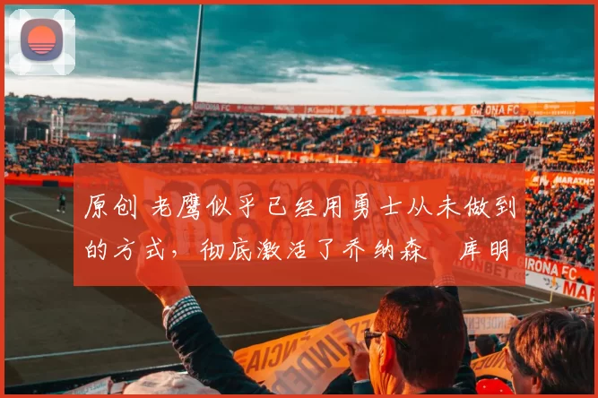 原创 老鹰似乎已经用勇士从未做到的方式，彻底激活了乔纳森・库明加