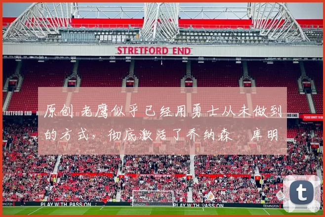 原创 老鹰似乎已经用勇士从未做到的方式,彻底激活了乔纳森・库明加