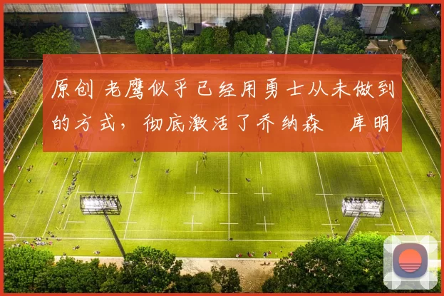 原创 老鹰似乎已经用勇士从未做到的方式,彻底激活了乔纳森・库明加