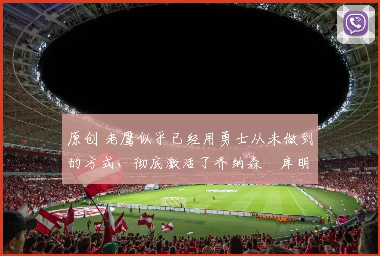 原创 老鹰似乎已经用勇士从未做到的方式,彻底激活了乔纳森・库明加