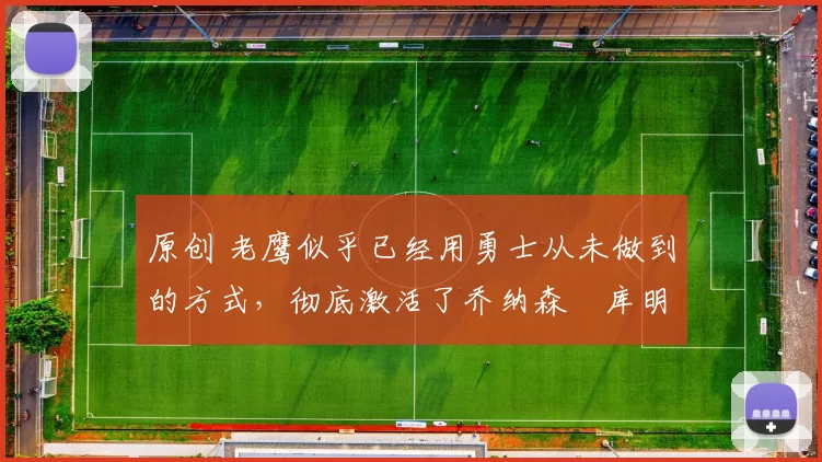 原创 老鹰似乎已经用勇士从未做到的方式，彻底激活了乔纳森・库明加