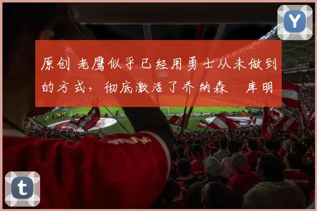 原创 老鹰似乎已经用勇士从未做到的方式,彻底激活了乔纳森・库明加