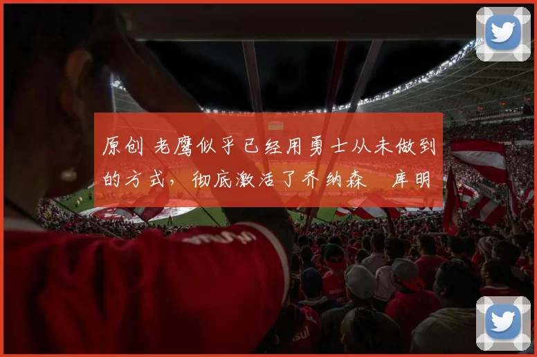 原创 老鹰似乎已经用勇士从未做到的方式，彻底激活了乔纳森・库明加