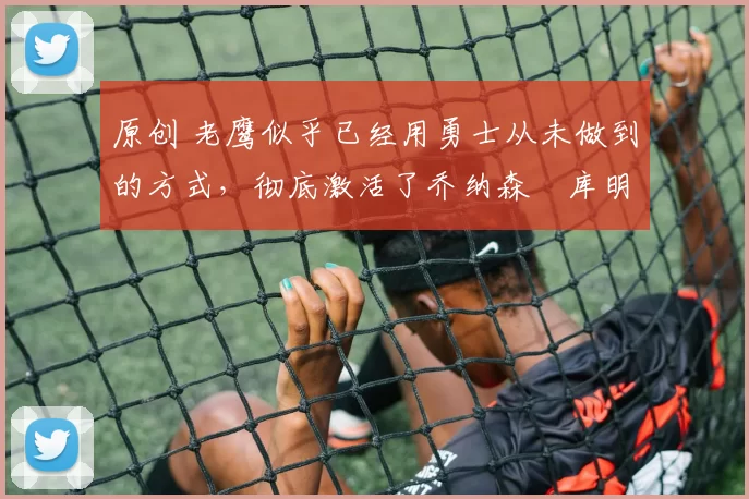 原创 老鹰似乎已经用勇士从未做到的方式,彻底激活了乔纳森・库明加