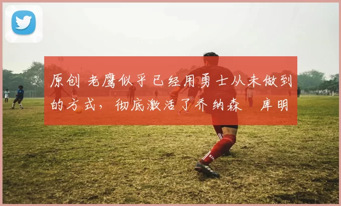 原创 老鹰似乎已经用勇士从未做到的方式，彻底激活了乔纳森・库明加