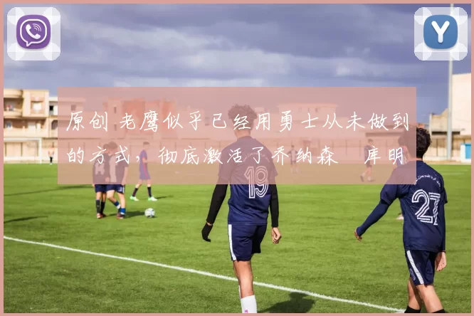 原创 老鹰似乎已经用勇士从未做到的方式，彻底激活了乔纳森・库明加