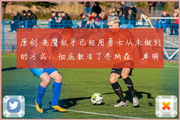 原创 老鹰似乎已经用勇士从未做到的方式，彻底激活了乔纳森・库明加