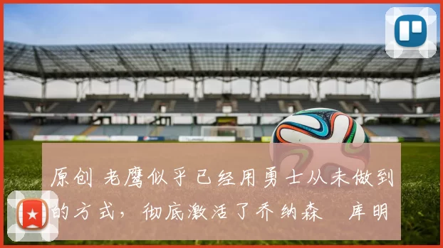 原创 老鹰似乎已经用勇士从未做到的方式,彻底激活了乔纳森・库明加