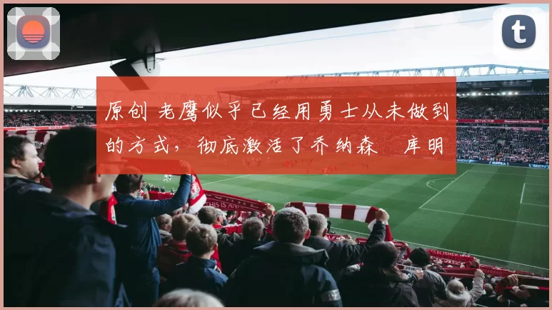 原创 老鹰似乎已经用勇士从未做到的方式，彻底激活了乔纳森・库明加