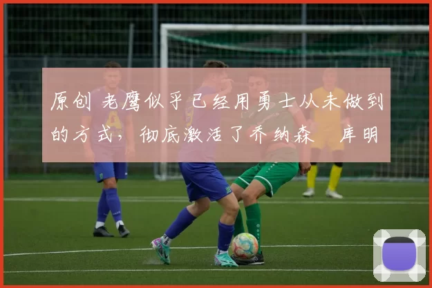 原创 老鹰似乎已经用勇士从未做到的方式,彻底激活了乔纳森・库明加