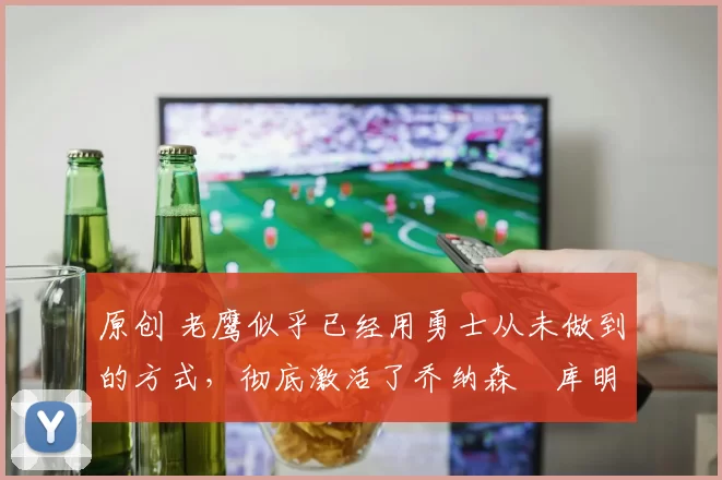 原创 老鹰似乎已经用勇士从未做到的方式,彻底激活了乔纳森・库明加