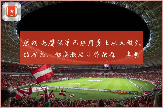 原创 老鹰似乎已经用勇士从未做到的方式,彻底激活了乔纳森・库明加