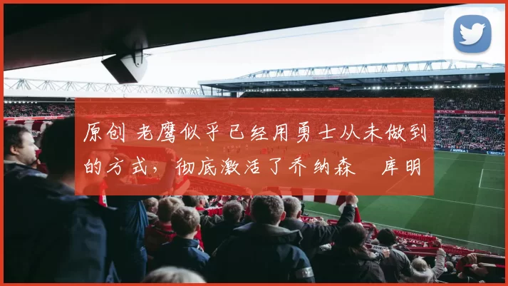原创 老鹰似乎已经用勇士从未做到的方式,彻底激活了乔纳森・库明加