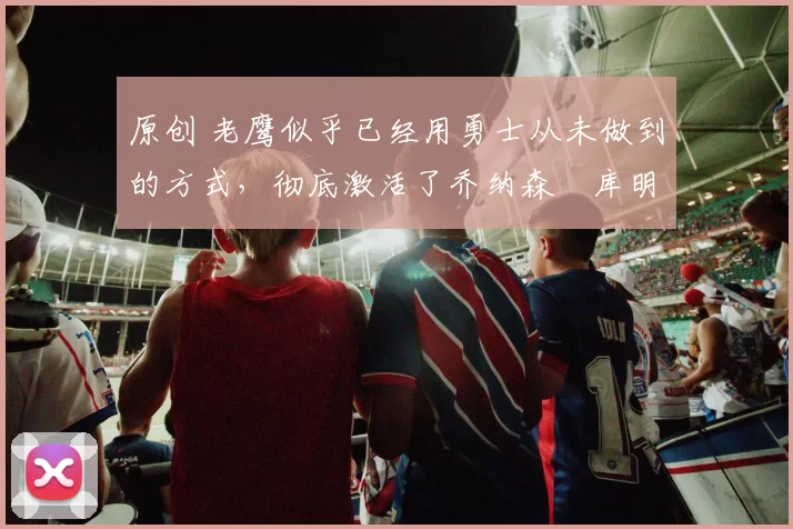 原创 老鹰似乎已经用勇士从未做到的方式,彻底激活了乔纳森・库明加