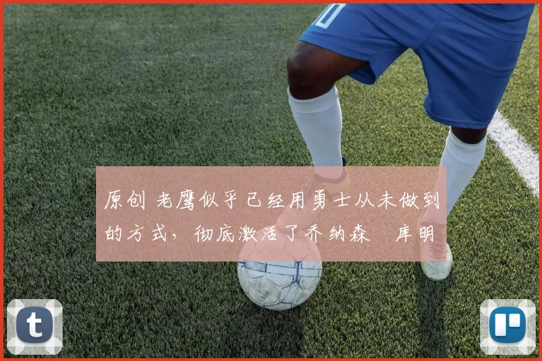 原创 老鹰似乎已经用勇士从未做到的方式，彻底激活了乔纳森・库明加