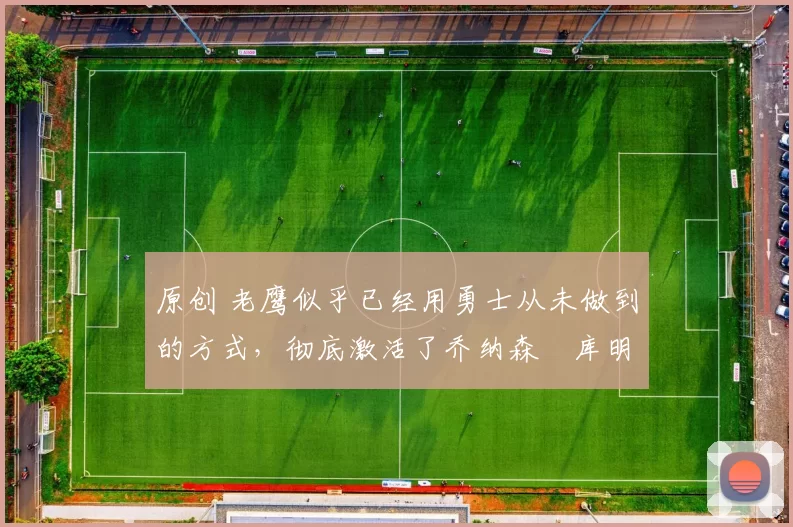 原创 老鹰似乎已经用勇士从未做到的方式,彻底激活了乔纳森・库明加