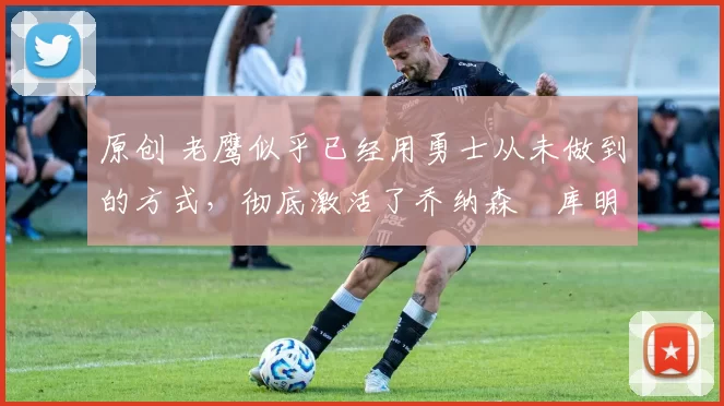 原创 老鹰似乎已经用勇士从未做到的方式,彻底激活了乔纳森・库明加