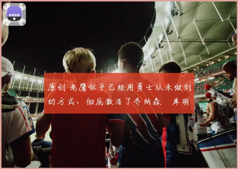 原创 老鹰似乎已经用勇士从未做到的方式，彻底激活了乔纳森・库明加