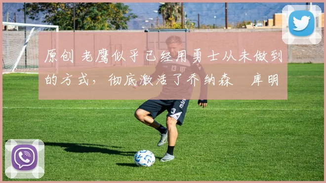 原创 老鹰似乎已经用勇士从未做到的方式，彻底激活了乔纳森・库明加