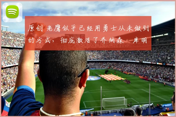 原创 老鹰似乎已经用勇士从未做到的方式,彻底激活了乔纳森・库明加