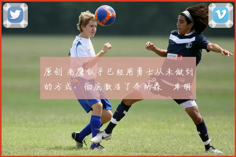 原创 老鹰似乎已经用勇士从未做到的方式,彻底激活了乔纳森・库明加