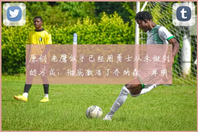 原创 老鹰似乎已经用勇士从未做到的方式,彻底激活了乔纳森・库明加