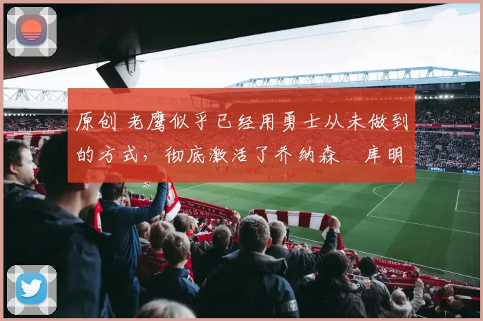 原创 老鹰似乎已经用勇士从未做到的方式,彻底激活了乔纳森・库明加
