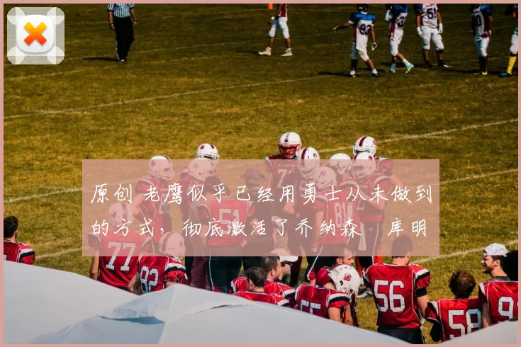 原创 老鹰似乎已经用勇士从未做到的方式,彻底激活了乔纳森・库明加