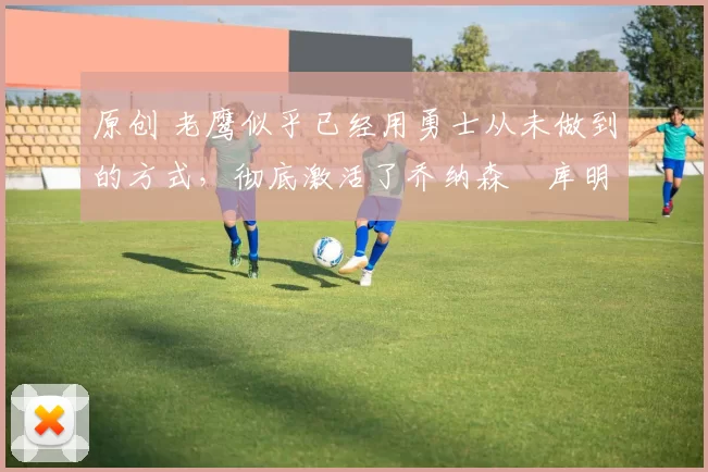 原创 老鹰似乎已经用勇士从未做到的方式，彻底激活了乔纳森・库明加