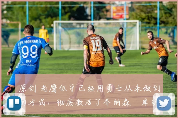 原创 老鹰似乎已经用勇士从未做到的方式，彻底激活了乔纳森・库明加