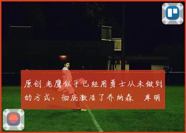 原创 老鹰似乎已经用勇士从未做到的方式，彻底激活了乔纳森・库明加