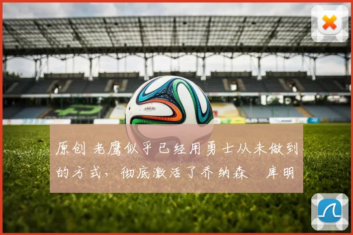 原创 老鹰似乎已经用勇士从未做到的方式,彻底激活了乔纳森・库明加