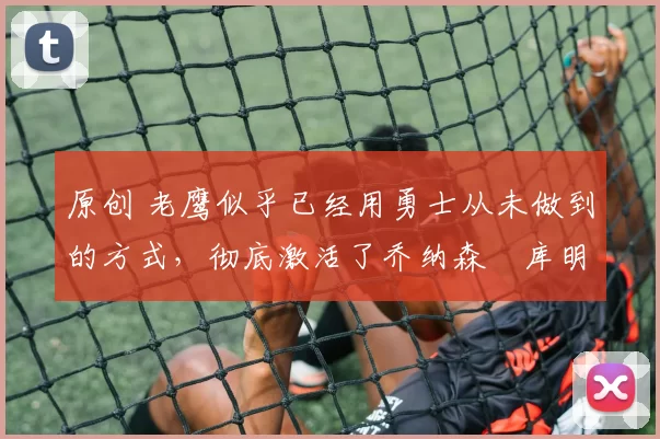 原创 老鹰似乎已经用勇士从未做到的方式，彻底激活了乔纳森・库明加