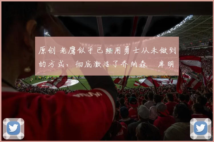 原创 老鹰似乎已经用勇士从未做到的方式,彻底激活了乔纳森・库明加