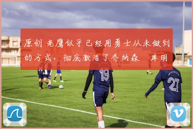 原创 老鹰似乎已经用勇士从未做到的方式,彻底激活了乔纳森・库明加