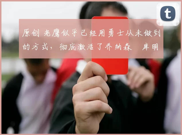 原创 老鹰似乎已经用勇士从未做到的方式，彻底激活了乔纳森・库明加