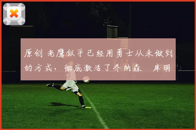 原创 老鹰似乎已经用勇士从未做到的方式，彻底激活了乔纳森・库明加