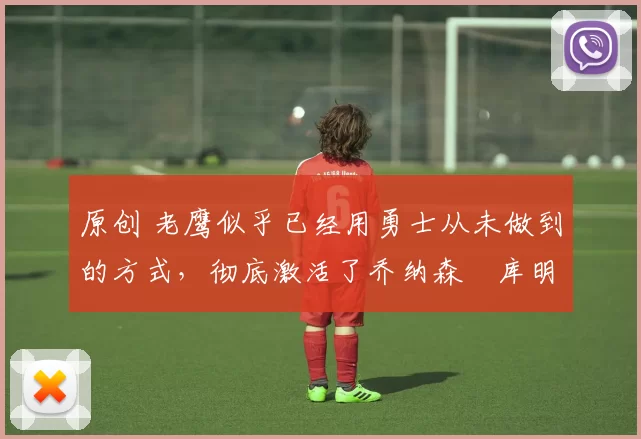 原创 老鹰似乎已经用勇士从未做到的方式,彻底激活了乔纳森・库明加