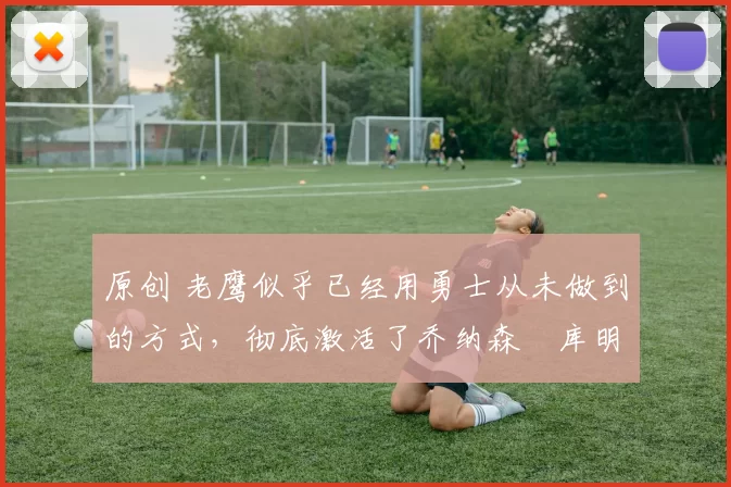 原创 老鹰似乎已经用勇士从未做到的方式，彻底激活了乔纳森・库明加