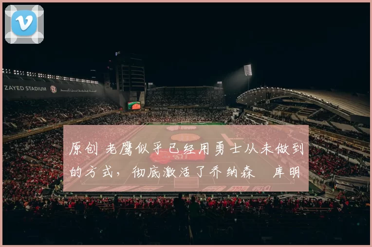 原创 老鹰似乎已经用勇士从未做到的方式，彻底激活了乔纳森・库明加