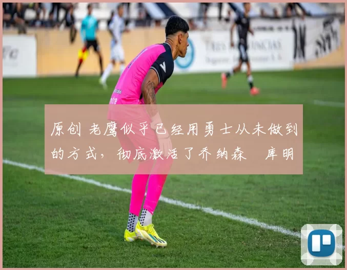 原创 老鹰似乎已经用勇士从未做到的方式,彻底激活了乔纳森・库明加
