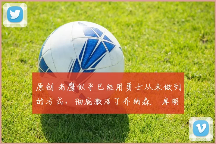 原创 老鹰似乎已经用勇士从未做到的方式，彻底激活了乔纳森・库明加