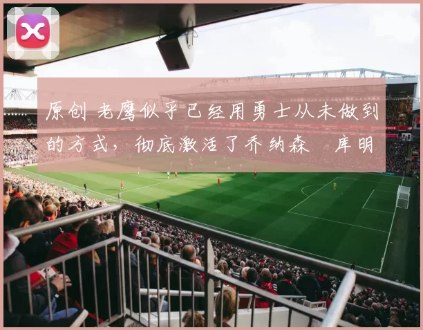 原创 老鹰似乎已经用勇士从未做到的方式，彻底激活了乔纳森・库明加