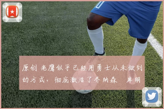 原创 老鹰似乎已经用勇士从未做到的方式，彻底激活了乔纳森・库明加