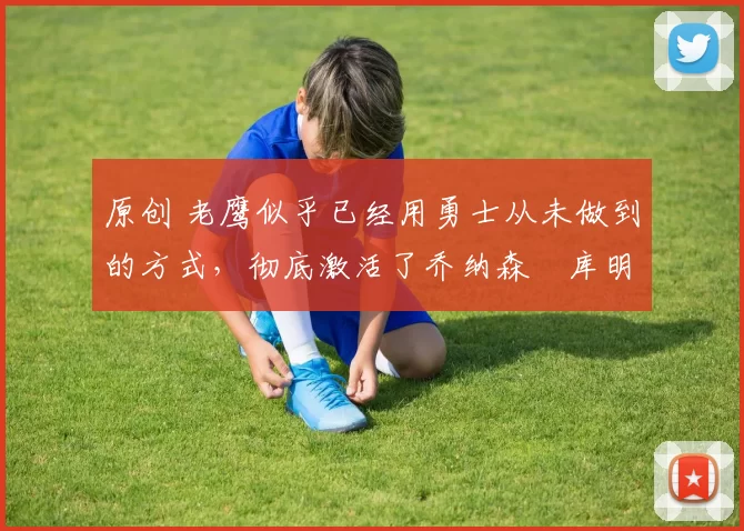 原创 老鹰似乎已经用勇士从未做到的方式，彻底激活了乔纳森・库明加