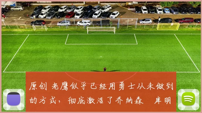 原创 老鹰似乎已经用勇士从未做到的方式，彻底激活了乔纳森・库明加