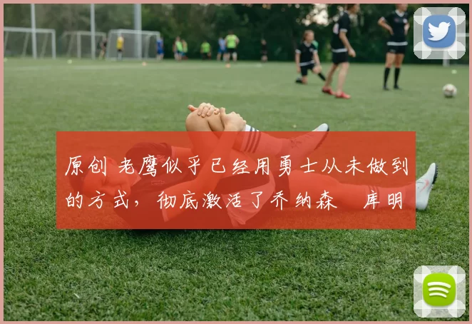 原创 老鹰似乎已经用勇士从未做到的方式，彻底激活了乔纳森・库明加