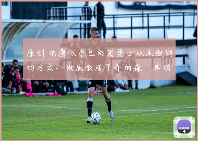 原创 老鹰似乎已经用勇士从未做到的方式,彻底激活了乔纳森・库明加