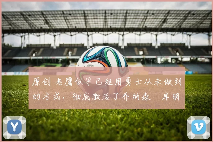 原创 老鹰似乎已经用勇士从未做到的方式，彻底激活了乔纳森・库明加